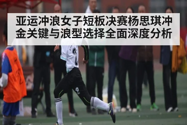 亚运冲浪女子短板决赛杨思琪冲金关键与浪型选择全面深度分析(kaiyun)