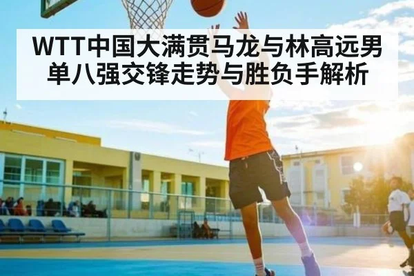 WTT中国大满贯马龙与林高远男单八强交锋走势与胜负手解析