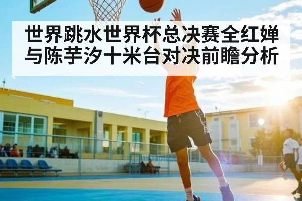 世界跳水世界杯总决赛全红婵与陈芋汐十米台对决前瞻分析 - kaiyun